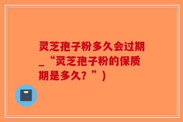 灵芝孢子粉多久会过期_“灵芝孢子粉的保质期是多久？”)-第1张图片-破壁灵芝孢子粉研究指南