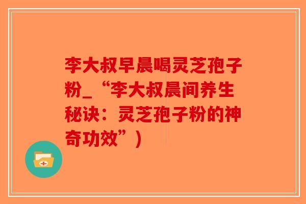 李大叔早晨喝灵芝孢子粉_“李大叔晨间养生秘诀：灵芝孢子粉的神奇功效”)-第1张图片-破壁灵芝孢子粉研究指南