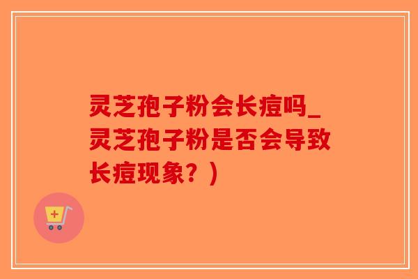 灵芝孢子粉会长痘吗_灵芝孢子粉是否会导致长痘现象？)-第1张图片-破壁灵芝孢子粉研究指南