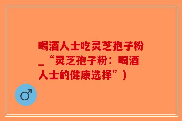 喝酒人士吃灵芝孢子粉_“灵芝孢子粉:喝酒人士的健康选择”)-第1张图片-破壁灵芝孢子粉研究指南 喝酒人士吃灵芝孢子粉_“灵芝孢子粉:喝酒人士的健康选择”)-第1张图片-破壁灵芝孢子粉研究指南