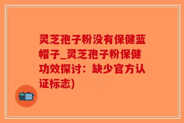 灵芝孢子粉没有保健蓝帽子_灵芝孢子粉保健功效探讨：缺少官方认证标志)-第1张图片-破壁灵芝孢子粉研究指南