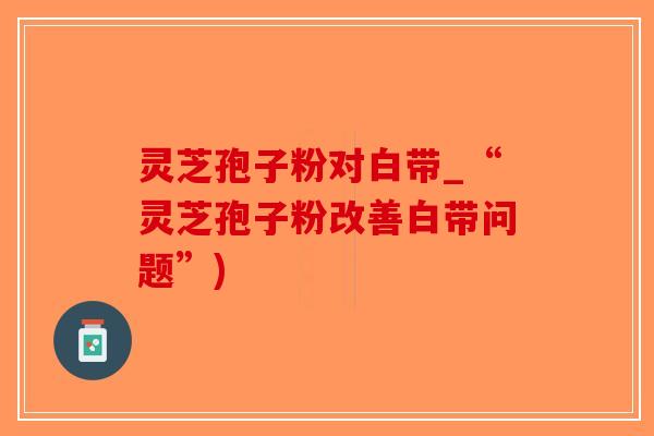 灵芝孢子粉对白带_“灵芝孢子粉改善白带问题”)-第1张图片-破壁灵芝孢子粉研究指南