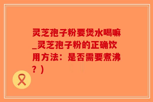 灵芝孢子粉要煲水喝嘛_灵芝孢子粉的正确饮用方法：是否需要煮沸？)-第1张图片-破壁灵芝孢子粉研究指南