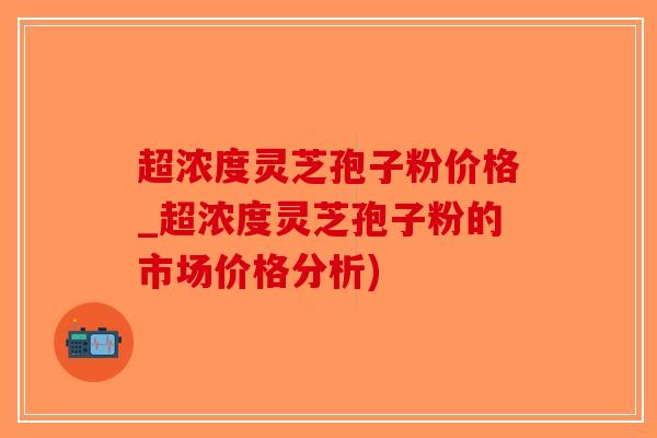 超浓度灵芝孢子粉价格_超浓度灵芝孢子粉的市场价格分析)-第1张图片-破壁灵芝孢子粉研究指南 超浓度灵芝孢子粉价格_超浓度灵芝孢子粉的市场价格分析)-第1张图片-破壁灵芝孢子粉研究指南