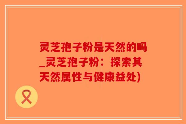 灵芝孢子粉是天然的吗_灵芝孢子粉:探索其天然属性与健康益处)-第1张图片-破壁灵芝孢子粉研究指南 灵芝孢子粉是天然的吗_灵芝孢子粉:探索其天然属性与健康益处)-第1张图片-破壁灵芝孢子粉研究指南