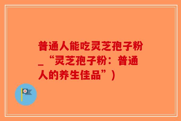 普通人能吃灵芝孢子粉_“灵芝孢子粉:普通人的养生佳品”)-第1张图片-破壁灵芝孢子粉研究指南 普通人能吃灵芝孢子粉_“灵芝孢子粉:普通人的养生佳品”)-第1张图片-破壁灵芝孢子粉研究指南