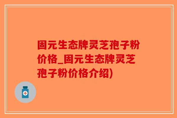 固元生态牌灵芝孢子粉价格_固元生态牌灵芝孢子粉价格介绍)-第1张图片-破壁灵芝孢子粉研究指南 固元生态牌灵芝孢子粉价格_固元生态牌灵芝孢子粉价格介绍)-第1张图片-破壁灵芝孢子粉研究指南