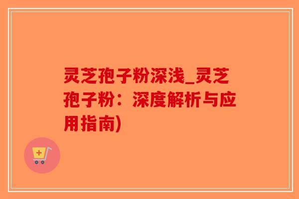 灵芝孢子粉深浅_灵芝孢子粉：深度解析与应用指南)-第1张图片-破壁灵芝孢子粉研究指南