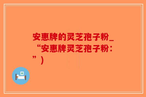 安惠牌的灵芝孢子粉_“安惠牌灵芝孢子粉：”)-第1张图片-破壁灵芝孢子粉研究指南