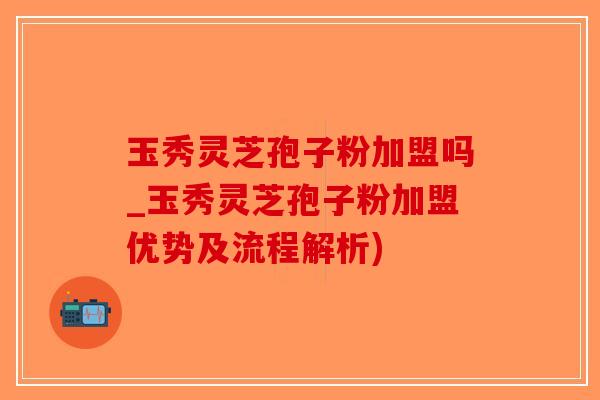 玉秀灵芝孢子粉加盟吗_玉秀灵芝孢子粉加盟优势及流程解析)-第1张图片-破壁灵芝孢子粉研究指南