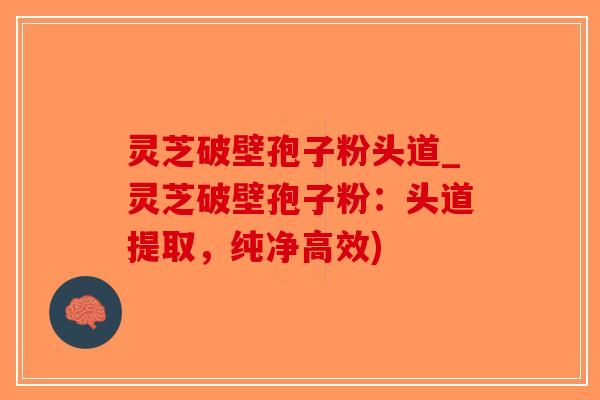 灵芝破壁孢子粉头道_灵芝破壁孢子粉：头道提取，纯净高效)-第1张图片-破壁灵芝孢子粉研究指南