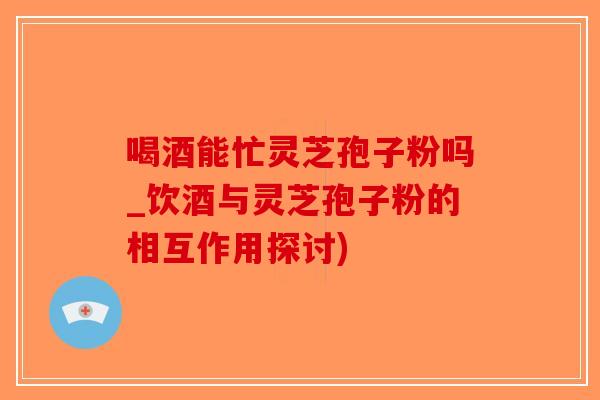 喝酒能忙灵芝孢子粉吗_饮酒与灵芝孢子粉的相互作用探讨)-第1张图片-破壁灵芝孢子粉研究指南 喝酒能忙灵芝孢子粉吗_饮酒与灵芝孢子粉的相互作用探讨)-第1张图片-破壁灵芝孢子粉研究指南