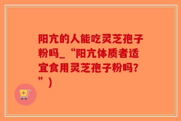 阳亢的人能吃灵芝孢子粉吗_“阳亢体质者适宜食用灵芝孢子粉吗？”)-第1张图片-破壁灵芝孢子粉研究指南