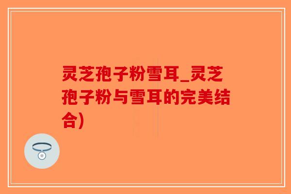 灵芝孢子粉雪耳_灵芝孢子粉与雪耳的完美结合)-第1张图片-破壁灵芝孢子粉研究指南 灵芝孢子粉雪耳_灵芝孢子粉与雪耳的完美结合)-第1张图片-破壁灵芝孢子粉研究指南