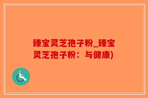 臻宝灵芝孢子粉_臻宝灵芝孢子粉:与健康)-第1张图片-破壁灵芝孢子粉研究指南 臻宝灵芝孢子粉_臻宝灵芝孢子粉:与健康)-第1张图片-破壁灵芝孢子粉研究指南