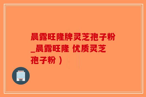 晨露旺隆牌灵芝孢子粉_晨露旺隆 优质灵芝孢子粉 )-第1张图片-破壁灵芝孢子粉研究指南