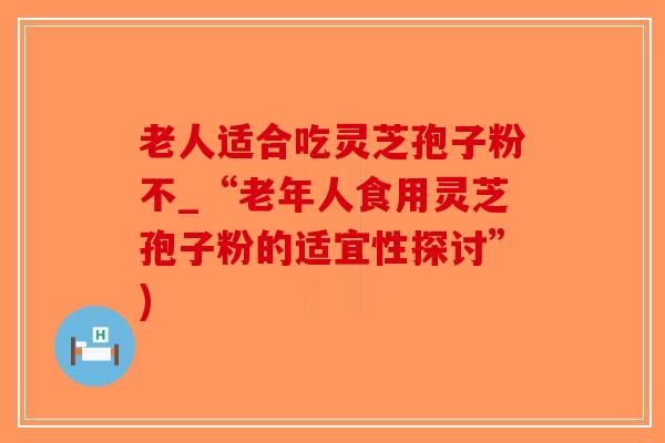 老人适合吃灵芝孢子粉不_“老年人食用灵芝孢子粉的适宜性探讨”)-第1张图片-破壁灵芝孢子粉研究指南 老人适合吃灵芝孢子粉不_“老年人食用灵芝孢子粉的适宜性探讨”)-第1张图片-破壁灵芝孢子粉研究指南