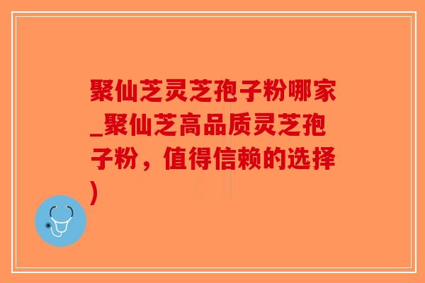 聚仙芝灵芝孢子粉哪家_聚仙芝高品质灵芝孢子粉，值得信赖的选择)-第1张图片-破壁灵芝孢子粉研究指南
