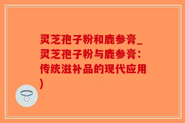 灵芝孢子粉和鹿参膏_灵芝孢子粉与鹿参膏:传统滋补品的现代应用)-第1张图片-破壁灵芝孢子粉研究指南 灵芝孢子粉和鹿参膏_灵芝孢子粉与鹿参膏:传统滋补品的现代应用)-第1张图片-破壁灵芝孢子粉研究指南