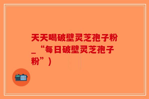 天天喝破壁灵芝孢子粉_“每日破壁灵芝孢子粉”)-第1张图片-破壁灵芝孢子粉研究指南
