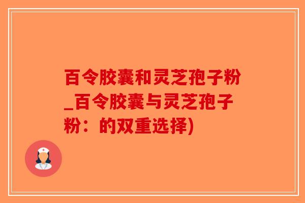百令胶囊和灵芝孢子粉_百令胶囊与灵芝孢子粉:的双重选择)-第1张图片-破壁灵芝孢子粉研究指南 百令胶囊和灵芝孢子粉_百令胶囊与灵芝孢子粉:的双重选择)-第1张图片-破壁灵芝孢子粉研究指南