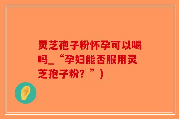灵芝孢子粉怀孕可以喝吗_“孕妇能否服用灵芝孢子粉？”)-第1张图片-破壁灵芝孢子粉研究指南