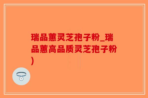 瑞品蕙灵芝孢子粉_瑞品蕙高品质灵芝孢子粉)-第1张图片-破壁灵芝孢子粉研究指南 瑞品蕙灵芝孢子粉_瑞品蕙高品质灵芝孢子粉)-第1张图片-破壁灵芝孢子粉研究指南