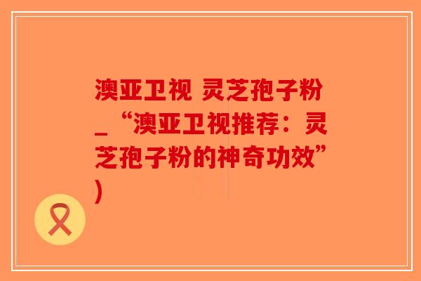 澳亚卫视 灵芝孢子粉_“澳亚卫视推荐:灵芝孢子粉的神奇功效”)-第1张图片-破壁灵芝孢子粉研究指南 澳亚卫视 灵芝孢子粉_“澳亚卫视推荐:灵芝孢子粉的神奇功效”)-第1张图片-破壁灵芝孢子粉研究指南