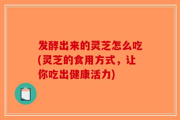 发酵出来的灵芝怎么吃(灵芝的食用方式，让你吃出健康活力)-第1张图片-破壁灵芝孢子粉研究指南
