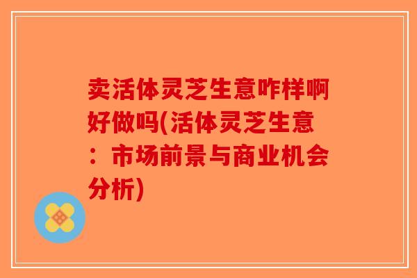 卖活体灵芝生意咋样啊好做吗(活体灵芝生意:市场前景与商业机会分析)-第1张图片-破壁灵芝孢子粉研究指南 卖活体灵芝生意咋样啊好做吗(活体灵芝生意:市场前景与商业机会分析)-第1张图片-破壁灵芝孢子粉研究指南