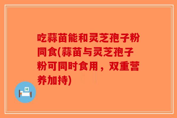 吃蒜苗能和灵芝孢子粉同食(蒜苗与灵芝孢子粉可同时食用,双重营养加持)-第1张图片-破壁灵芝孢子粉研究指南 吃蒜苗能和灵芝孢子粉同食(蒜苗与灵芝孢子粉可同时食用,双重营养加持)-第1张图片-破壁灵芝孢子粉研究指南