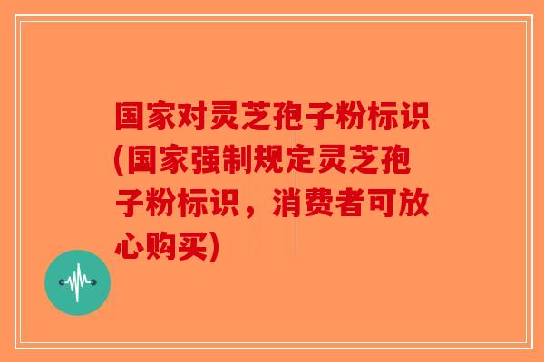 国家对灵芝孢子粉标识(国家强制规定灵芝孢子粉标识,消费者可放心购买)-第1张图片-破壁灵芝孢子粉研究指南 国家对灵芝孢子粉标识(国家强制规定灵芝孢子粉标识,消费者可放心购买)-第1张图片-破壁灵芝孢子粉研究指南