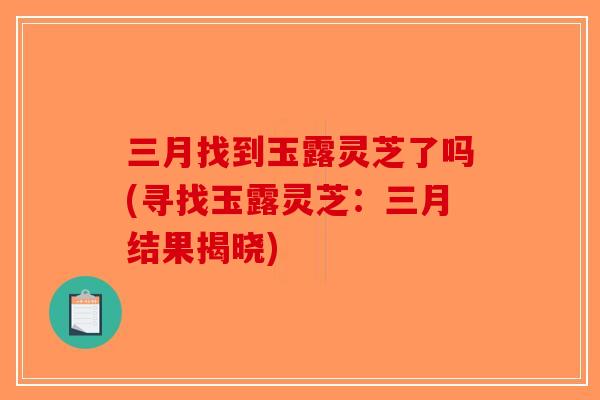 三月找到玉露灵芝了吗(寻找玉露灵芝:三月结果揭晓)-第1张图片-破壁灵芝孢子粉研究指南 三月找到玉露灵芝了吗(寻找玉露灵芝:三月结果揭晓)-第1张图片-破壁灵芝孢子粉研究指南