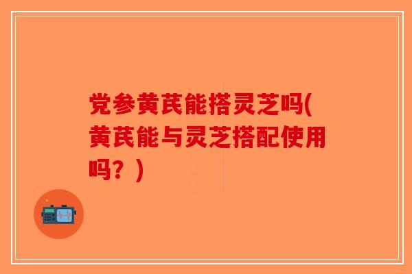 党参黄芪能搭灵芝吗(黄芪能与灵芝搭配使用吗?)-第1张图片-破壁灵芝孢子粉研究指南 党参黄芪能搭灵芝吗(黄芪能与灵芝搭配使用吗?)-第1张图片-破壁灵芝孢子粉研究指南