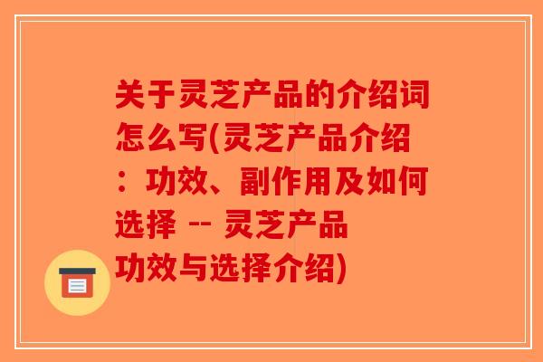 关于灵芝产品的介绍词怎么写(灵芝产品介绍：功效、副作用及如何选择 -- 灵芝产品功效与选择介绍)-第1张图片-破壁灵芝孢子粉研究指南