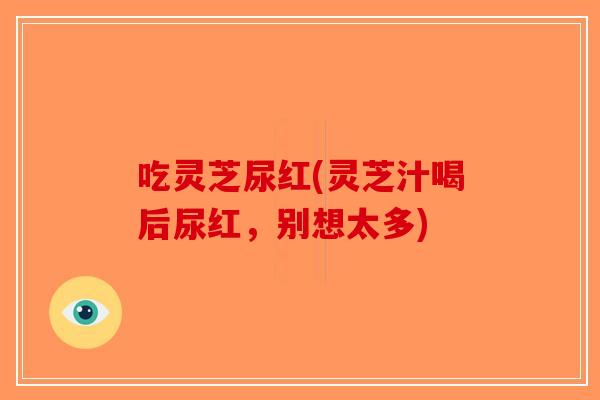 吃灵芝尿红(灵芝汁喝后尿红,别想太多)-第1张图片-破壁灵芝孢子粉研究指南 吃灵芝尿红(灵芝汁喝后尿红,别想太多)-第1张图片-破壁灵芝孢子粉研究指南