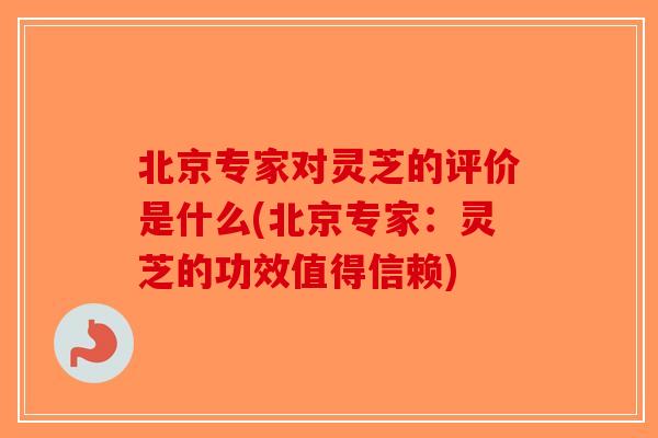 北京专家对灵芝的评价是什么(北京专家：灵芝的功效值得信赖)-第1张图片-破壁灵芝孢子粉研究指南