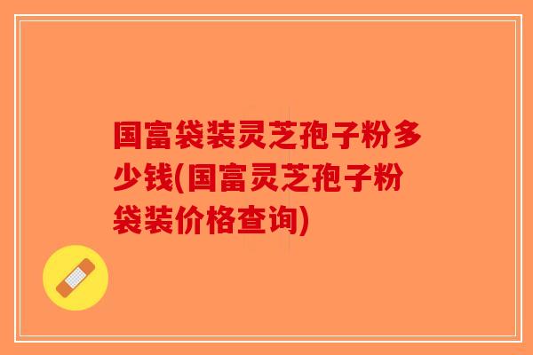 国富袋装灵芝孢子粉多少钱(国富灵芝孢子粉袋装价格查询)-第1张图片-破壁灵芝孢子粉研究指南