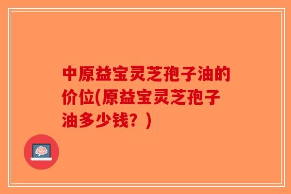 中原益宝灵芝孢子油的价位(原益宝灵芝孢子油多少钱?)-第1张图片-破壁灵芝孢子粉研究指南 中原益宝灵芝孢子油的价位(原益宝灵芝孢子油多少钱?)-第1张图片-破壁灵芝孢子粉研究指南