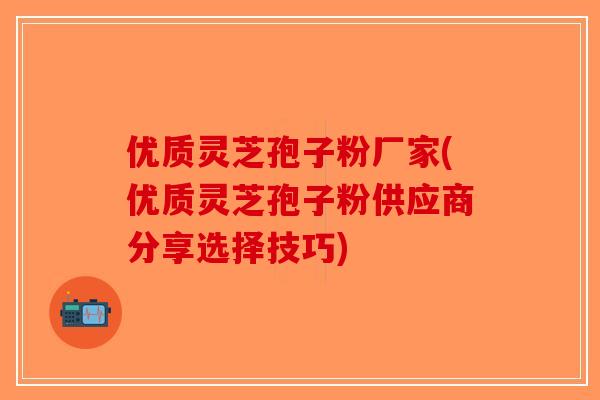 优质灵芝孢子粉厂家(优质灵芝孢子粉供应商分享选择技巧)-第1张图片-破壁灵芝孢子粉研究指南 优质灵芝孢子粉厂家(优质灵芝孢子粉供应商分享选择技巧)-第1张图片-破壁灵芝孢子粉研究指南