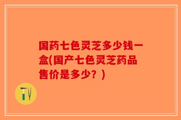 国药七色灵芝多少钱一盒(国产七色灵芝药品售价是多少?)-第1张图片-破壁灵芝孢子粉研究指南 国药七色灵芝多少钱一盒(国产七色灵芝药品售价是多少?)-第1张图片-破壁灵芝孢子粉研究指南