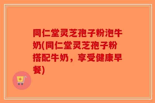 同仁堂灵芝孢子粉泡牛奶(同仁堂灵芝孢子粉搭配牛奶,享受健康早餐)-第1张图片-破壁灵芝孢子粉研究指南 同仁堂灵芝孢子粉泡牛奶(同仁堂灵芝孢子粉搭配牛奶,享受健康早餐)-第1张图片-破壁灵芝孢子粉研究指南