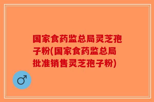 国家食药监总局灵芝孢子粉(国家食药监总局批准销售灵芝孢子粉)-第1张图片-破壁灵芝孢子粉研究指南 国家食药监总局灵芝孢子粉(国家食药监总局批准销售灵芝孢子粉)-第1张图片-破壁灵芝孢子粉研究指南