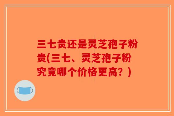 三七贵还是灵芝孢子粉贵(三七、灵芝孢子粉究竟哪个价格更高？)-第1张图片-破壁灵芝孢子粉研究指南