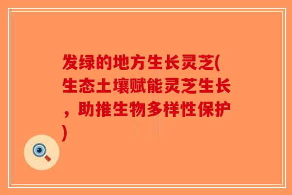发绿的地方生长灵芝(生态土壤赋能灵芝生长,助推生物多样性保护)-第1张图片-破壁灵芝孢子粉研究指南 发绿的地方生长灵芝(生态土壤赋能灵芝生长,助推生物多样性保护)-第1张图片-破壁灵芝孢子粉研究指南