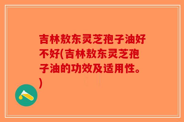 吉林敖东灵芝孢子油好不好(吉林敖东灵芝孢子油的功效及适用性。)-第1张图片-破壁灵芝孢子粉研究指南 吉林敖东灵芝孢子油好不好(吉林敖东灵芝孢子油的功效及适用性。)-第1张图片-破壁灵芝孢子粉研究指南