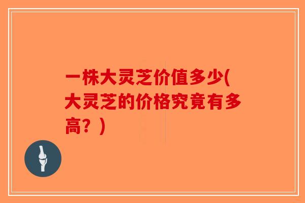 一株大灵芝价值多少(大灵芝的价格究竟有多高?)-第1张图片-破壁灵芝孢子粉研究指南 一株大灵芝价值多少(大灵芝的价格究竟有多高?)-第1张图片-破壁灵芝孢子粉研究指南