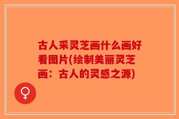 古人采灵芝画什么画好看图片(绘制美丽灵芝画:古人的灵感之源)-第1张图片-破壁灵芝孢子粉研究指南 古人采灵芝画什么画好看图片(绘制美丽灵芝画:古人的灵感之源)-第1张图片-破壁灵芝孢子粉研究指南