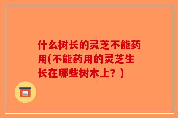什么树长的灵芝不能药用(不能药用的灵芝生长在哪些树木上？)-第1张图片-破壁灵芝孢子粉研究指南