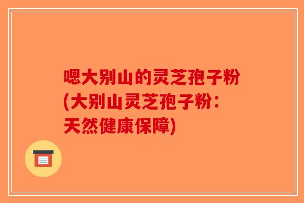 嗯大别山的灵芝孢子粉(大别山灵芝孢子粉：天然健康保障)-第1张图片-破壁灵芝孢子粉研究指南